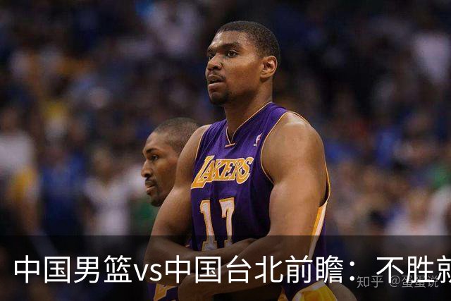 中国男篮vs中国台北前瞻：不胜就彻底出局，再战归化中锋已无退路
