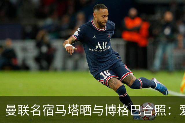 曼联名宿马塔晒与博格巴合照：爱你，我的朋友，很开心再次见到你