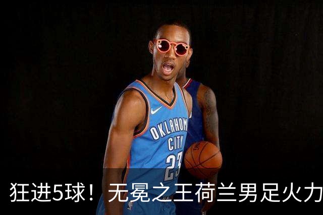 狂进5球！无冕之王荷兰男足火力猛，打爆五星巴西剑指世界杯冠军？