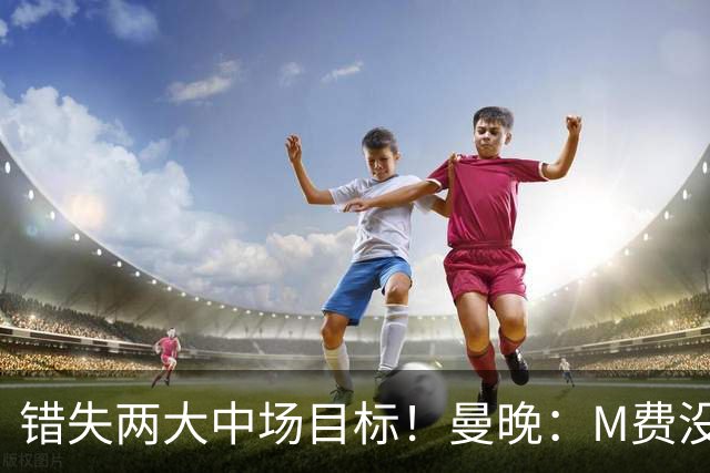 错失两大中场目标！曼晚：M费没法直接让曼联质变，他履历单薄